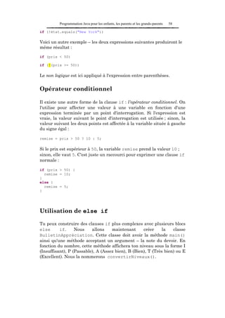 Programmation Java pour les enfants, les parents et les grands-parents   58

if (!état.equals("New York"))

Voici un autre exemple – les deux expressions suivantes produiront le
même résultat :

if (prix < 50)

if (!(prix >= 50))

Le non logique est ici appliqué à l'expression entre parenthèses.


Opérateur conditionnel

Il existe une autre forme de la clause if : l'opérateur conditionnel. On
l'utilise pour affecter une valeur à une variable en fonction d'une
expression terminée par un point d'interrogation. Si l'expression est
vraie, la valeur suivant le point d'interrogation est utilisée ; sinon, la
valeur suivant les deux points est affectée à la variable située à gauche
du signe égal :

remise = prix > 50 ? 10 : 5;

Si le prix est supérieur à 50, la variable remise prend la valeur 10 ;
sinon, elle vaut 5. C'est juste un raccourci pour exprimer une clause if
normale :

if (prix > 50) {
  remise = 10;
}
else {
  remise = 5;
}




Utilisation de else if

Tu peux construire des clauses if plus complexes avec plusieurs blocs
else      if.     Nous    allons    maintenant      créer     la   classe
BulletinAppréciation. Cette classe doit avoir la méthode main()
ainsi qu'une méthode acceptant un argument – la note du devoir. En
fonction du nombre, cette méthode affichera ton niveau sous la forme I
(Insuffisant), P (Passable), A (Assez bien), B (Bien), T (Très bien) ou E
(Excellent). Nous la nommerons convertirNiveaux().
 