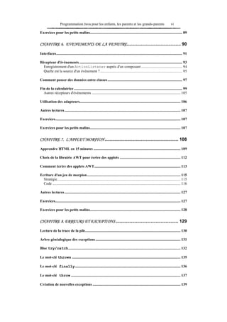 Programmation Java pour les enfants, les parents et les grands-parents                                         vi

Exercices pour les petits malins................................................................................................... 89


CHAPITRE 6. EVENEMENTS DE LA FENETRE........................................... 90

Interfaces....................................................................................................................................... 91

Récepteur d'événements .............................................................................................................. 93
  Enregistrement d'un ActionListener auprès d'un composant ............................................ 94
  Quelle est la source d'un événement ?........................................................................................ 95

Comment passer des données entre classes................................................................................ 97

Fin de la calculatrice .................................................................................................................... 99
  Autres récepteurs d'événements ............................................................................................... 105

Utilisation des adapteurs............................................................................................................ 106

Autres lectures ............................................................................................................................ 107

Exercices...................................................................................................................................... 107

Exercices pour les petits malins................................................................................................. 107


CHAPITRE 7. L'APPLET MORPION ........................................................... 108

Apprendre HTML en 15 minutes ............................................................................................. 109

Choix de la librairie AWT pour écrire des applets ................................................................. 112

Comment écrire des applets AWT............................................................................................ 113

Ecriture d'un jeu de morpion.................................................................................................... 115
  Stratégie.................................................................................................................................... 115
  Code ......................................................................................................................................... 116

Autres lectures ............................................................................................................................ 127

Exercices...................................................................................................................................... 127

Exercices pour les petits malins................................................................................................. 128


CHAPITRE 8. ERREURS ET EXCEPTIONS .................................................. 129

Lecture de la trace de la pile...................................................................................................... 130

Arbre généalogique des exceptions ........................................................................................... 131

Bloc try/catch........................................................................................................................ 132

Le mot-clé throws .................................................................................................................... 135

Le mot-clé finally................................................................................................................. 136

Le mot-clé throw ..................................................................................................................... 137

Création de nouvelles exceptions .............................................................................................. 139
 