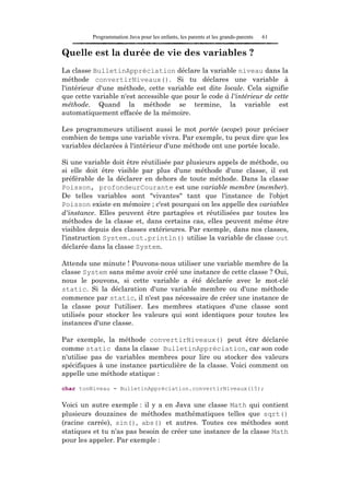 Programmation Java pour les enfants, les parents et les grands-parents   61

Quelle est la durée de vie des variables ?
La classe BulletinAppréciation déclare la variable niveau dans la
méthode convertirNiveaux(). Si tu déclares une variable à
l'intérieur d'une méthode, cette variable est dite locale. Cela signifie
que cette variable n'est accessible que pour le code à l'intérieur de cette
méthode. Quand la méthode se termine, la variable est
automatiquement effacée de la mémoire.

Les programmeurs utilisent aussi le mot portée (scope) pour préciser
combien de temps une variable vivra. Par exemple, tu peux dire que les
variables déclarées à l'intérieur d'une méthode ont une portée locale.

Si une variable doit être réutilisée par plusieurs appels de méthode, ou
si elle doit être visible par plus d'une méthode d'une classe, il est
préférable de la déclarer en dehors de toute méthode. Dans la classe
Poisson, profondeurCourante est une variable membre (member).
De telles variables sont "vivantes" tant que l'instance de l'objet
Poisson existe en mémoire ; c'est pourquoi on les appelle des variables
d'instance. Elles peuvent être partagées et réutilisées par toutes les
méthodes de la classe et, dans certains cas, elles peuvent même être
visibles depuis des classes extérieures. Par exemple, dans nos classes,
l'instruction System.out.println() utilise la variable de classe out
déclarée dans la classe System.

Attends une minute ! Pouvons-nous utiliser une variable membre de la
classe System sans même avoir créé une instance de cette classe ? Oui,
nous le pouvons, si cette variable a été déclarée avec le mot-clé
static. Si la déclaration d'une variable membre ou d'une méthode
commence par static, il n'est pas nécessaire de créer une instance de
la classe pour l'utiliser. Les membres statiques d'une classe sont
utilisés pour stocker les valeurs qui sont identiques pour toutes les
instances d'une classe.

Par exemple, la méthode convertirNiveaux() peut être déclarée
comme static dans la classe BulletinAppréciation, car son code
n'utilise pas de variables membres pour lire ou stocker des valeurs
spécifiques à une instance particulière de la classe. Voici comment on
appelle une méthode statique :

char tonNiveau = BulletinAppréciation.convertirNiveaux(15);

Voici un autre exemple : il y a en Java une classe Math qui contient
plusieurs douzaines de méthodes mathématiques telles que sqrt()
(racine carrée), sin(), abs() et autres. Toutes ces méthodes sont
statiques et tu n'as pas besoin de créer une instance de la classe Math
pour les appeler. Par exemple :
 