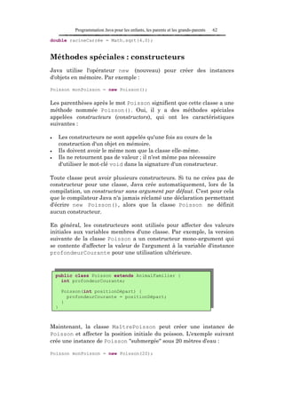 Programmation Java pour les enfants, les parents et les grands-parents   62

double racineCarrée = Math.sqrt(4.0);


Méthodes spéciales : constructeurs
Java utilise l'opérateur new (nouveau) pour créer des instances
d'objets en mémoire. Par exemple :

Poisson monPoisson = new Poisson();

Les parenthèses après le mot Poisson signifient que cette classe a une
méthode nommée Poisson(). Oui, il y a des méthodes spéciales
appelées constructeurs (constructors), qui ont les caractéristiques
suivantes :

•       Les constructeurs ne sont appelés qu'une fois au cours de la
        construction d'un objet en mémoire.
•       Ils doivent avoir le même nom que la classe elle-même.
•       Ils ne retournent pas de valeur ; il n'est même pas nécessaire
        d'utiliser le mot-clé void dans la signature d'un constructeur.

Toute classe peut avoir plusieurs constructeurs. Si tu ne crées pas de
constructeur pour une classe, Java crée automatiquement, lors de la
compilation, un constructeur sans argument par défaut. C'est pour cela
que le compilateur Java n'a jamais réclamé une déclaration permettant
d'écrire new Poisson(), alors que la classe Poisson ne définit
aucun constructeur.

En général, les constructeurs sont utilisés pour affecter des valeurs
initiales aux variables membres d'une classe. Par exemple, la version
suivante de la classe Poisson a un constructeur mono-argument qui
se contente d'affecter la valeur de l'argument à la variable d'instance
profondeurCourante pour une utilisation ultérieure.



    public class Poisson extends AnimalFamilier {
      int profondeurCourante;

         Poisson(int positionDépart) {
           profondeurCourante = positionDépart;
         }
    }



Maintenant, la classe MaîtrePoisson peut créer une instance de
Poisson et affecter la position initiale du poisson. L'exemple suivant
crée une instance de Poisson "submergée" sous 20 mètres d'eau :

Poisson monPoisson = new Poisson(20);
 