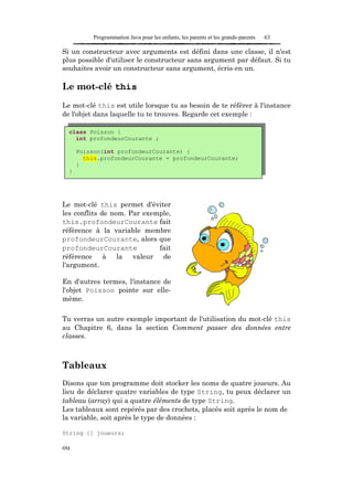Programmation Java pour les enfants, les parents et les grands-parents   63

Si un constructeur avec arguments est défini dans une classe, il n'est
plus possible d'utiliser le constructeur sans argument par défaut. Si tu
souhaites avoir un constructeur sans argument, écris-en un.

Le mot-clé this
Le mot-clé this est utile lorsque tu as besoin de te référer à l'instance
de l'objet dans laquelle tu te trouves. Regarde cet exemple :

  class Poisson {
    int profondeurCourante ;

      Poisson(int profondeurCourante) {
        this.profondeurCourante = profondeurCourante;
      }
  }




Le mot-clé this permet d'éviter
les conflits de nom. Par exemple,
this.profondeurCourante fait
référence à la variable membre
profondeurCourante, alors que
profondeurCourante           fait
référence à la valeur de
l'argument.

En d'autres termes, l'instance de
l'objet Poisson pointe sur elle-
même.

Tu verras un autre exemple important de l'utilisation du mot-clé this
au Chapitre 6, dans la section Comment passer des données entre
classes.



Tableaux
Disons que ton programme doit stocker les noms de quatre joueurs. Au
lieu de déclarer quatre variables de type String, tu peux déclarer un
tableau (array) qui a quatre éléments de type String.
Les tableaux sont repérés par des crochets, placés soit après le nom de
la variable, soit après le type de données :

String [] joueurs;

ou
 