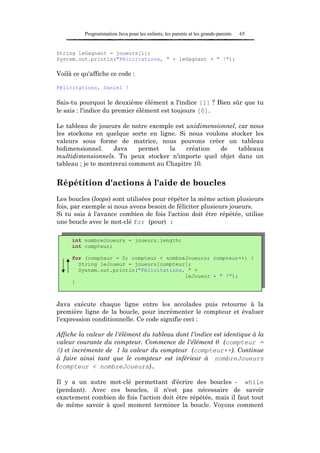 Programmation Java pour les enfants, les parents et les grands-parents   65


String leGagnant = joueurs[1];
System.out.println("Félicitations, " + leGagnant + " !");

Voilà ce qu'affiche ce code :

Félicitations, Daniel !

Sais-tu pourquoi le deuxième élément a l'indice [1] ? Bien sûr que tu
le sais : l'indice du premier élément est toujours [0].

Le tableau de joueurs de notre exemple est unidimensionnel, car nous
les stockons en quelque sorte en ligne. Si nous voulons stocker les
valeurs sous forme de matrice, nous pouvons créer un tableau
bidimensionnel.     Java     permet   la   création   de    tableaux
multidimensionnels. Tu peux stocker n'importe quel objet dans un
tableau ; je te montrerai comment au Chapitre 10.


Répétition d'actions à l'aide de boucles
Les boucles (loops) sont utilisées pour répéter la même action plusieurs
fois, par exemple si nous avons besoin de féliciter plusieurs joueurs.
Si tu sais à l'avance combien de fois l'action doit être répétée, utilise
une boucle avec le mot-clé for (pour) :

     int nombreJoueurs = joueurs.length;
     int compteur;

     for (compteur = 0; compteur < nombreJoueurs; compteur++) {
       String leJoueur = joueurs[compteur];
       System.out.println("Félicitations, " +
                                         leJoueur + " !");
     }



Java exécute chaque ligne entre les accolades puis retourne à la
première ligne de la boucle, pour incrémenter le compteur et évaluer
l'expression conditionnelle. Ce code signifie ceci :

Affiche la valeur de l'élément du tableau dont l'indice est identique à la
valeur courante du compteur. Commence de l'élément 0 (compteur =
0) et incrémente de 1 la valeur du compteur (compteur++). Continue
à faire ainsi tant que le compteur est inférieur à nombreJoueurs
(compteur < nombreJoueurs).

Il y a un autre mot-clé permettant d'écrire des boucles - while
(pendant). Avec ces boucles, il n'est pas nécessaire de savoir
exactement combien de fois l'action doit être répétée, mais il faut tout
de même savoir à quel moment terminer la boucle. Voyons comment
 