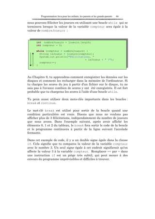 Programmation Java pour les enfants, les parents et les grands-parents   66

nous pouvons féliciter les joueurs en utilisant une boucle while qui se
terminera lorsque la valeur de la variable compteur sera égale à la
valeur de nombreJoueurs :


      int nombreJoueurs = joueurs.length;
      int compteur = 0;

      while (compteur < nombreJoueurs) {
        String leJoueur = joueurs[compteur];
        System.out.println("Félicitations, "
                                      + leJoueur + " !");
        compteur++;
      }



Au Chapitre 9, tu apprendras comment enregistrer les données sur les
disques et comment les recharger dans la mémoire de l'ordinateur. Si
tu charges les scores du jeu à partir d'un fichier sur le disque, tu ne
sais pas à l'avance combien de scores y ont été enregistrés. Il est fort
probable que tu chargeras les scores à l'aide d'une boucle while.

Tu peux aussi utiliser deux mots-clés importants dans les boucles :
break et continue.

Le mot-clé break est utilisé pour sortir de la boucle quand une
condition particulière est vraie. Disons que nous ne voulons pas
afficher plus de 3 félicitations, indépendamment du nombre de joueurs
que nous avons. Dans l'exemple suivant, après avoir affiché les
éléments 0, 1 et 2 du tableau, le break fera sortir le code de la boucle
et le programme continuera à partir de la ligne suivant l'accolade
fermante.

Dans cet exemple de code, il y a un double signe égale dans la clause
if. Cela signifie que tu compares la valeur de la variable compteur
avec le nombre 3. Un seul signe égale à cet endroit signifierait qu'on
affecte la valeur 3 à la variable compteur. Remplacer == par = dans
une instruction if est un piège très subtil, qui peut mener à des
erreurs du programme imprévisibles et difficiles à trouver.
 