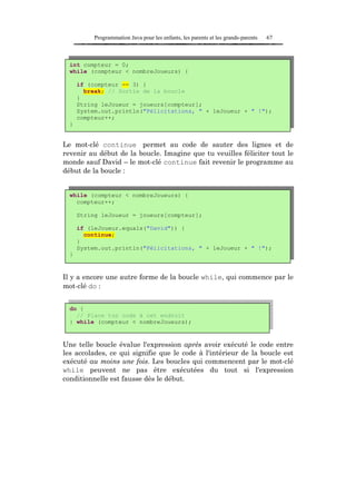 Programmation Java pour les enfants, les parents et les grands-parents   67



  int compteur = 0;
  while (compteur < nombreJoueurs) {

      if (compteur == 3) {
        break; // Sortie de la boucle
      }
      String leJoueur = joueurs[compteur];
      System.out.println("Félicitations, " + leJoueur + " !");
      compteur++;
  }


Le mot-clé continue permet au code de sauter des lignes et de
revenir au début de la boucle. Imagine que tu veuilles féliciter tout le
monde sauf David – le mot-clé continue fait revenir le programme au
début de la boucle :


  while (compteur < nombreJoueurs) {
    compteur++;

      String leJoueur = joueurs[compteur];

      if (leJoueur.equals("David")) {
        continue;
      }
      System.out.println("Félicitations, " + leJoueur + " !");
  }


Il y a encore une autre forme de la boucle while, qui commence par le
mot-clé do :


  do {
    // Place ton code à cet endroit
  } while (compteur < nombreJoueurs);


Une telle boucle évalue l'expression après avoir exécuté le code entre
les accolades, ce qui signifie que le code à l'intérieur de la boucle est
exécuté au moins une fois. Les boucles qui commencent par le mot-clé
while peuvent ne pas être exécutées du tout si l'expression
conditionnelle est fausse dès le début.
 