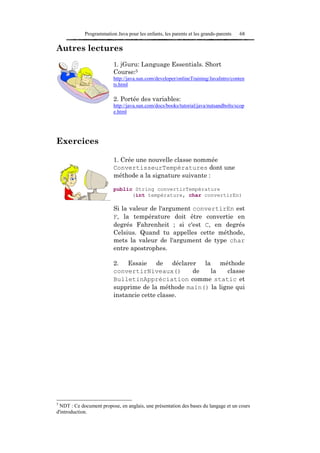 Programmation Java pour les enfants, les parents et les grands-parents   68

Autres lectures
                          1. jGuru: Language Essentials. Short
                          Course:5
                          http://java.sun.com/developer/onlineTraining/JavaIntro/conten
                          ts.html

                          2. Portée des variables:
                          http://java.sun.com/docs/books/tutorial/java/nutsandbolts/scop
                          e.html




Exercices

                          1. Crée une nouvelle classe nommée
                          ConvertisseurTempératures dont une
                          méthode a la signature suivante :

                          public String convertirTempérature
                                (int température, char convertirEn)

                          Si la valeur de l'argument convertirEn est
                          F, la température doit être convertie en
                          degrés Fahrenheit ; si c'est C, en degrés
                          Celsius. Quand tu appelles cette méthode,
                          mets la valeur de l'argument de type char
                          entre apostrophes.

                          2. Essaie de déclarer la méthode
                          convertirNiveaux()       de   la    classe
                          BulletinAppréciation comme static et
                          supprime de la méthode main() la ligne qui
                          instancie cette classe.




5
 NDT : Ce document propose, en anglais, une présentation des bases du langage et un cours
d'introduction.
 