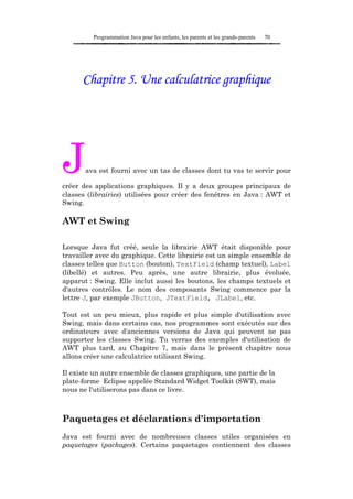 Programmation Java pour les enfants, les parents et les grands-parents   70




      Chapitre 5. Une calculatrice graphique




J      ava est fourni avec un tas de classes dont tu vas te servir pour

créer des applications graphiques. Il y a deux groupes principaux de
classes (librairies) utilisées pour créer des fenêtres en Java : AWT et
Swing.

AWT et Swing

Lorsque Java fut créé, seule la librairie AWT était disponible pour
travailler avec du graphique. Cette librairie est un simple ensemble de
classes telles que Button (bouton), TextField (champ textuel), Label
(libellé) et autres. Peu après, une autre librairie, plus évoluée,
apparut : Swing. Elle inclut aussi les boutons, les champs textuels et
d'autres contrôles. Le nom des composants Swing commence par la
lettre J, par exemple JButton, JTextField, JLabel, etc.

Tout est un peu mieux, plus rapide et plus simple d'utilisation avec
Swing, mais dans certains cas, nos programmes sont exécutés sur des
ordinateurs avec d'anciennes versions de Java qui peuvent ne pas
supporter les classes Swing. Tu verras des exemples d'utilisation de
AWT plus tard, au Chapitre 7, mais dans le présent chapitre nous
allons créer une calculatrice utilisant Swing.

Il existe un autre ensemble de classes graphiques, une partie de la
plate-forme Eclipse appelée Standard Widget Toolkit (SWT), mais
nous ne l'utiliserons pas dans ce livre.



Paquetages et déclarations d'importation
Java est fourni avec de nombreuses classes utiles organisées en
paquetages (packages). Certains paquetages contiennent des classes
 