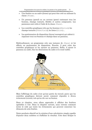 Programmation Java pour les enfants, les parents et les grands-parents   72

   •   Une fenêtre ou un cadre (frame) qui peut être créé en utilisant la
       classe JFrame.

   •   Un panneau (panel) ou un carreau (pane) contenant tous les
       boutons, champs textuels, libellés et autres composants. Les
       panneaux sont créés à l'aide de la classe JPanel.

   •   Les contrôles graphiques tels que les boutons (JButton), les
       champs textuels (JTextField), les listes (JList)...

   •   Les gestionnaires de disposition (layout managers) qui aident à
       organiser tous ces boutons et champs dans un panneau.


Habituellement, un programme crée une instance de JPanel et lui
affecte un gestionnaire de disposition. Ensuite, il peut créer des
contrôles graphiques et les ajouter au panneau. Enfin, il ajoute le
panneau au cadre, fixe les dimensions du cadre et le rend visible.




Mais l'affichage du cadre n'est qu'une partie du travail, parce que les
contrôles graphiques doivent savoir comment répondre à divers
événements (events), tels qu'un clic sur un bouton.

Dans ce chapitre, nous allons apprendre à afficher des fenêtres
agréables à voir. Dans le chapitre suivant, nous verrons comment
écrire le code qui traite les événements qui peuvent concerner les
éléments de cette fenêtre.

Notre prochain objectif est la création d'une calculatrice simple capable
d'ajouter deux nombres et d'afficher le résultat. Crée dans Eclipse le
 