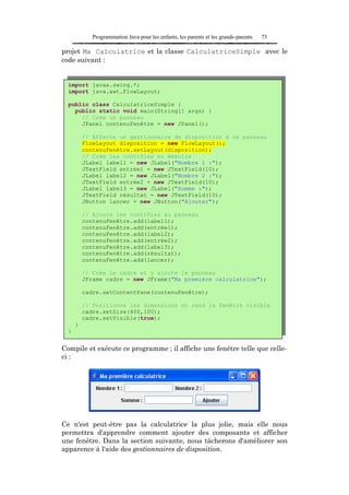 Programmation Java pour les enfants, les parents et les grands-parents   73

projet Ma Calculatrice et la classe CalculatriceSimple avec le
code suivant :


  import javax.swing.*;
  import java.awt.FlowLayout;

  public class CalculatriceSimple {
    public static void main(String[] args) {
      // Crée un panneau
      JPanel contenuFenêtre = new JPanel();

          // Affecte un gestionnaire de disposition à ce panneau
          FlowLayout disposition = new FlowLayout();
          contenuFenêtre.setLayout(disposition);
          // Crée les contrôles en mémoire
          JLabel label1 = new JLabel("Nombre 1 :");
          JTextField entrée1 = new JTextField(10);
          JLabel label2 = new JLabel("Nombre 2 :");
          JTextField entrée2 = new JTextField(10);
          JLabel label3 = new JLabel("Somme :");
          JTextField résultat = new JTextField(10);
          JButton lancer = new JButton("Ajouter");

          // Ajoute les contrôles au panneau
          contenuFenêtre.add(label1);
          contenuFenêtre.add(entrée1);
          contenuFenêtre.add(label2);
          contenuFenêtre.add(entrée2);
          contenuFenêtre.add(label3);
          contenuFenêtre.add(résultat);
          contenuFenêtre.add(lancer);

          // Crée le cadre et y ajoute le panneau
          JFrame cadre = new JFrame("Ma première calculatrice");

          cadre.setContentPane(contenuFenêtre);

          // Positionne les dimensions et rend la fenêtre visible
          cadre.setSize(400,100);
          cadre.setVisible(true);
      }
  }


Compile et exécute ce programme ; il affiche une fenêtre telle que celle-
ci :




Ce n'est peut-être pas la calculatrice la plus jolie, mais elle nous
permettra d'apprendre comment ajouter des composants et afficher
une fenêtre. Dans la section suivante, nous tâcherons d'améliorer son
apparence à l'aide des gestionnaires de disposition.
 