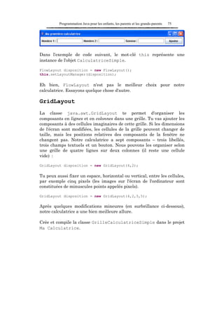 Programmation Java pour les enfants, les parents et les grands-parents   75




Dans l'exemple de code suivant, le mot-clé this représente une
instance de l'objet CalculatriceSimple.

FlowLayout disposition = new FlowLayout();
this.setLayoutManager(disposition);

Eh bien, FlowLayout n'est pas le meilleur choix pour notre
calculatrice. Essayons quelque chose d'autre.

GridLayout
La classe java.awt.GridLayout te permet d'organiser les
composants en lignes et en colonnes dans une grille. Tu vas ajouter les
composants à des cellules imaginaires de cette grille. Si les dimensions
de l'écran sont modifiées, les cellules de la grille peuvent changer de
taille, mais les positions relatives des composants de la fenêtre ne
changent pas. Notre calculatrice a sept composants – trois libellés,
trois champs textuels et un bouton. Nous pouvons les organiser selon
une grille de quatre lignes sur deux colonnes (il reste une cellule
vide) :

GridLayout disposition = new GridLayout(4,2);

Tu peux aussi fixer un espace, horizontal ou vertical, entre les cellules,
par exemple cinq pixels (les images sur l'écran de l'ordinateur sont
constituées de minuscules points appelés pixels).

GridLayout disposition = new GridLayout(4,2,5,5);

Après quelques modifications mineures (en surbrillance ci-dessous),
notre calculatrice a une bien meilleure allure.

Crée et compile la classe GrilleCalculatriceSimple dans le projet
Ma Calculatrice.
 