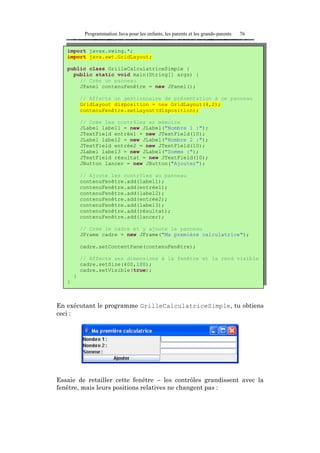 Programmation Java pour les enfants, les parents et les grands-parents   76


   import javax.swing.*;
   import java.awt.GridLayout;

   public class GrilleCalculatriceSimple {
     public static void main(String[] args) {
       // Crée un panneau
       JPanel contenuFenêtre = new JPanel();

           // Affecte un gestionnaire de présentation à ce panneau
           GridLayout disposition = new GridLayout(4,2);
           contenuFenêtre.setLayout(disposition);

           // Crée les contrôles en mémoire
           JLabel label1 = new JLabel("Nombre 1 :");
           JTextField entrée1 = new JTextField(10);
           JLabel label2 = new JLabel("Nombre 2 :");
           JTextField entrée2 = new JTextField(10);
           JLabel label3 = new JLabel("Somme :");
           JTextField résultat = new JTextField(10);
           JButton lancer = new JButton("Ajouter");

           // Ajoute les contrôles au panneau
           contenuFenêtre.add(label1);
           contenuFenêtre.add(entrée1);
           contenuFenêtre.add(label2);
           contenuFenêtre.add(entrée2);
           contenuFenêtre.add(label3);
           contenuFenêtre.add(résultat);
           contenuFenêtre.add(lancer);

           // Crée le cadre et y ajoute le panneau
           JFrame cadre = new JFrame("Ma première calculatrice");

           cadre.setContentPane(contenuFenêtre);

           // Affecte ses dimensions à la fenêtre et la rend visible
           cadre.setSize(400,100);
           cadre.setVisible(true);
       }
   }



En exécutant le programme GrilleCalculatriceSimple, tu obtiens
ceci :




Essaie de retailler cette fenêtre – les contrôles grandissent avec la
fenêtre, mais leurs positions relatives ne changent pas :
 