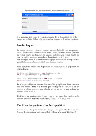 Programmation Java pour les enfants, les parents et les grands-parents   77




Il y a encore une chose à retenir à propos de la disposition en grille –
toutes les cellules de la grille ont la même largeur et la même hauteur.


BorderLayout
La classe java.awt.BorderLayout partage la fenêtre en cinq zones :
South (sud), West (ouest), North (nord), East (est) et Center (centre).
La région North est toujours en haut de la fenêtre, la région South en
bas ; la région West est à gauche et la région East à droite.
Par exemple, dans la calculatrice de la page suivante, le champ textuel
qui affiche les nombres est situé dans la zone North.

Voici comment créer une disposition BorderLayout et y placer un
champ textuel :

BorderLayout disposition = new BorderLayout();
this.setLayoutManager(disposition);

JTextField affichageTexte = new JTextField(20);
this.add("North", affichageTexte);

Tu n'es pas obligé de mettre des contrôles graphiques dans chacune
des cinq zones. Si tu n'as besoin que des régions North, Center, et
South, la région Center sera plus large, car tu ne vas pas utiliser les
régions East et West.

J'utiliserai un gestionnaire BorderLayout un peu plus tard dans la
version suivante de notre calculatrice, Calculatrice.java.


Combiner les gestionnaires de disposition
Penses-tu que le gestionnaire GridLayout te permette de créer une
fenêtre de calculatrice qui ressemble à celle de Microsoft Windows ?
 