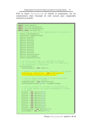 Programmation Java pour les enfants, les parents et les grands-parents   79

Crée la classe Calculatrice et exécute le programme. Lis les
commentaires dans l'exemple de code suivant pour comprendre
comment ça marche.


 import javax.swing.*;
 import java.awt.GridLayout;
 import java.awt.BorderLayout;
 public class Calculatrice {
   // Déclaration de tous les composants de la calculatrice.
   JPanel contenuFenêtre;
   JTextField champAffichage;
   JButton bouton0;
   JButton bouton1;
   JButton bouton2;
   JButton bouton3;
   JButton bouton4;
   JButton bouton5;
   JButton bouton6;
   JButton bouton7;
   JButton bouton8;
   JButton bouton9;
   JButton boutonVirgule;
   JButton boutonEgale;
   JPanel panneauChiffres;

   // Le constructeur crée les composants en mémoire
   // et les ajoute au cadre en utilisant une combinaison
   // de Borderlayout et Gridlayout
   Calculatrice() {
     contenuFenêtre = new JPanel();

     // Affecte un gestionnaire de présentation à ce panneau
     BorderLayout dispositionl = new BorderLayout();
     contenuFenêtre.setLayout(dispositionl);

     // Crée le champ d'affichage et le positionne dans
     // la zone nord de la fenêtre
     champAffichage = new JTextField(30);
     contenuFenêtre.add("North", champAffichage);

     // Crée les boutons en utilisant le constructeur de
     // la classe JButton qui prend en paramètre le libellé
     // du bouton
     bouton0 = new JButton("0");
     bouton1 = new JButton("1");
     bouton2 = new JButton("2");
     bouton3 = new JButton("3");
     bouton4 = new JButton("4");
     bouton5 = new JButton("5");
     bouton6 = new JButton("6");
     bouton7 = new JButton("7");
     bouton8 = new JButton("8");
     bouton9 = new JButton("9");
     boutonVirgule = new JButton(",");
     boutonEgale = new JButton("=");


                                        Classe Calculatrice (partie 1 de 2)
 