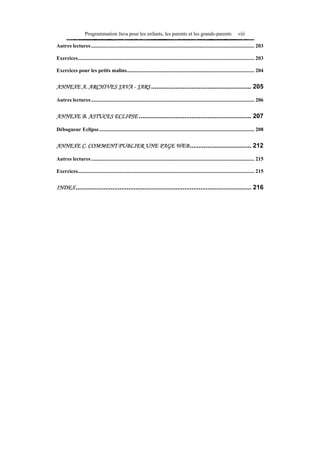 Programmation Java pour les enfants, les parents et les grands-parents                                      viii

Autres lectures ............................................................................................................................ 203

Exercices...................................................................................................................................... 203

Exercices pour les petits malins................................................................................................. 204


ANNEXE A. ARCHIVES JAVA - JARS ......................................................... 205

Autres lectures ............................................................................................................................ 206


ANNEXE B. ASTUCES ECLIPSE ................................................................ 207

Débogueur Eclipse...................................................................................................................... 208


ANNEXE C. COMMENT PUBLIER UNE PAGE WEB ................................... 212

Autres lectures ............................................................................................................................ 215

Exercices...................................................................................................................................... 215


INDEX.................................................................................................... 216
 