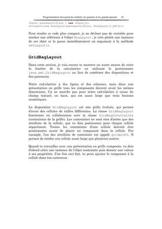 Programmation Java pour les enfants, les parents et les grands-parents   81

JPanel panneauChiffres = new JPanel();
setLayout(new BoxLayout(panneauChiffres, BoxLayout.Y_AXIS));

Pour rendre ce code plus compact, je ne déclare pas de variable pour
stocker une référence à l'objet BoxLayout ; je crée plutôt une instance
de cet objet et la passe immédiatement en argument à la méthode
setLayout().


GridBagLayout
Dans cette section, je vais encore te montrer un autre moyen de créer
la fenêtre de la calculatrice en utilisant le gestionnaire
java.awt.GridBagLayout au lieu de combiner des dispositions et
des panneaux.

Notre calculatrice a des lignes et des colonnes, mais dans une
présentation en grille tous les composants doivent avoir les mêmes
dimensions. Ca ne marche pas pour notre calculatrice à cause du
champ textuel, en haut, qui est aussi large que trois boutons
numériques.

La disposition GridBagLayout est une grille évoluée, qui permet
d'avoir des cellules de tailles différentes. La classe GridBagLayout
fonctionne en collaboration avec la classe GridBagConstraints
(contraintes de la grille). Les contraintes ne sont rien d'autre que des
attributs de la cellule, que tu dois positionner pour chaque cellule
séparément. Toutes les contraintes d'une cellule doivent être
positionnées avant de placer un composant dans la cellule. Par
exemple, l'un des attributs de contrainte est appelé gridwidth. Il
permet de rendre une cellule aussi large que plusieurs autres.

Quand tu travailles avec une présentation en grille composite, tu dois
d'abord créer une instance de l'objet contrainte puis donner une valeur
à ses propriétés. Une fois ceci fait, tu peux ajouter le composant à la
cellule dans ton conteneur.
 
