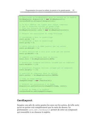 Programmation Java pour les enfants, les parents et les grands-parents   83



  // Positionne le GridBagLayout pour le contenu de la fenêtre
  GridBagLayout disposition = new GridBagLayout();
  contenuFenêtre.setLayout(disposition);

  // Tu dois répéter ces lignes pour chaque composant
  // que tu souhaites ajouter au quadrillage
  // Crée une instance de GridBagConstraints
  GridBagConstraints contr = new GridBagConstraints();

  // Affecte les contraintes du champ Affichage

  // coordonnée     x dans le quadrillage
  contr.gridx =     0;
  // coordonnée     y dans le quadrillage
  contr.gridy =     0;

  // cette cellule a la même hauteur que les autres
  contr.gridheight = 1;

  // cette cellule est 6 fois plus large que les autres
  contr.gridwidth = 6;

  // remplit tout l'espace dans la cellule
  contr.fill = GridBagConstraints.BOTH;

  // proportion d'espace horizontal occupée par ce composant
  contr.weightx = 1.0;

  // proportion d'espace vertical occupée par ce composant
  contr.weighty = 1.0;

  // position du composant dans la cellule
  contr.anchor = GridBagConstraints.CENTER;

  // Crée le champ textuel
  champAffichage = new JTextField();

  // Affecte les contraintes à ce champ
  disposition.setConstraints(champAffichage, contr);

  // Ajoute le champ à la fenêtre
  contenuFenêtre.add(champAffichage);




CardLayout
Imagine une pile de cartes posées les unes sur les autres, de telle sorte
qu'on ne puisse voir complètement que la carte du dessus. Le
gestionnaire java.awt.CardLayout permet de créer un composant
qui ressemble à un classeur à onglets.
 