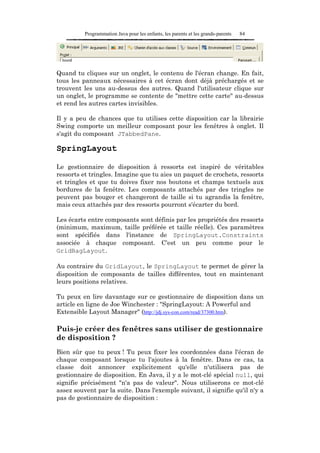 Programmation Java pour les enfants, les parents et les grands-parents   84




Quand tu cliques sur un onglet, le contenu de l'écran change. En fait,
tous les panneaux nécessaires à cet écran dont déjà préchargés et se
trouvent les uns au-dessus des autres. Quand l'utilisateur clique sur
un onglet, le programme se contente de "mettre cette carte" au-dessus
et rend les autres cartes invisibles.

Il y a peu de chances que tu utilises cette disposition car la librairie
Swing comporte un meilleur composant pour les fenêtres à onglet. Il
s'agit du composant JTabbedPane.

SpringLayout

Le gestionnaire de disposition à ressorts est inspiré de véritables
ressorts et tringles. Imagine que tu aies un paquet de crochets, ressorts
et tringles et que tu doives fixer nos boutons et champs textuels aux
bordures de la fenêtre. Les composants attachés par des tringles ne
peuvent pas bouger et changeront de taille si tu agrandis la fenêtre,
mais ceux attachés par des ressorts pourront s'écarter du bord.

Les écarts entre composants sont définis par les propriétés des ressorts
(minimum, maximum, taille préférée et taille réelle). Ces paramètres
sont spécifiés dans l'instance de SpringLayout.Constraints
associée à chaque composant. C'est un peu comme pour le
GridBagLayout.

Au contraire du GridLayout, le SpringLayout te permet de gérer la
disposition de composants de tailles différentes, tout en maintenant
leurs positions relatives.

Tu peux en lire davantage sur ce gestionnaire de disposition dans un
article en ligne de Joe Winchester : "SpringLayout: A Powerful and
Extensible Layout Manager" (http://jdj.sys-con.com/read/37300.htm).

Puis-je créer des fenêtres sans utiliser de gestionnaire
de disposition ?
Bien sûr que tu peux ! Tu peux fixer les coordonnées dans l'écran de
chaque composant lorsque tu l'ajoutes à la fenêtre. Dans ce cas, ta
classe doit annoncer explicitement qu'elle n'utilisera pas de
gestionnaire de disposition. En Java, il y a le mot-clé spécial null, qui
signifie précisément "n'a pas de valeur". Nous utiliserons ce mot-clé
assez souvent par la suite. Dans l'exemple suivant, il signifie qu'il n'y a
pas de gestionnaire de disposition :
 