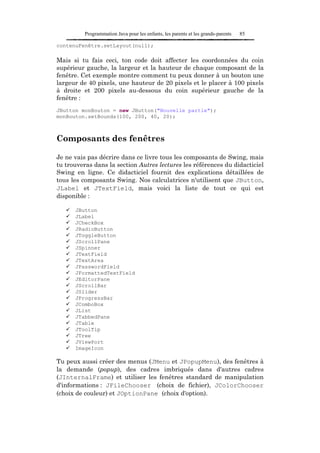 Programmation Java pour les enfants, les parents et les grands-parents   85

contenuFenêtre.setLayout(null);

Mais si tu fais ceci, ton code doit affecter les coordonnées du coin
supérieur gauche, la largeur et la hauteur de chaque composant de la
fenêtre. Cet exemple montre comment tu peux donner à un bouton une
largeur de 40 pixels, une hauteur de 20 pixels et le placer à 100 pixels
à droite et 200 pixels au-dessous du coin supérieur gauche de la
fenêtre :
JButton monBouton = new JButton("Nouvelle partie");
monBouton.setBounds(100, 200, 40, 20);



Composants des fenêtres

Je ne vais pas décrire dans ce livre tous les composants de Swing, mais
tu trouveras dans la section Autres lectures les références du didacticiel
Swing en ligne. Ce didacticiel fournit des explications détaillées de
tous les composants Swing. Nos calculatrices n'utilisent que JButton,
JLabel et JTextField, mais voici la liste de tout ce qui est
disponible :

      JButton
      JLabel
      JCheckBox
      JRadioButton
      JToggleButton
      JScrollPane
      JSpinner
      JTextField
      JTextArea
      JPasswordField
      JFormattedTextField
      JEditorPane
      JScrollBar
      JSlider
      JProgressBar
      JComboBox
      JList
      JTabbedPane
      JTable
      JToolTip
      JTree
      JViewPort
      ImageIcon

Tu peux aussi créer des menus (JMenu et JPopupMenu), des fenêtres à
la demande (popup), des cadres imbriqués dans d'autres cadres
(JInternalFrame) et utiliser les fenêtres standard de manipulation
d'informations : JFileChooser (choix de fichier), JColorChooser
(choix de couleur) et JOptionPane (choix d'option).
 