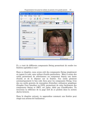 Programmation Java pour les enfants, les parents et les grands-parents   87




Il y a tant de différents composants Swing permettant de rendre tes
fenêtres agréables à voir !

Dans ce chapitre, nous avons créé des composants Swing simplement
en tapant le code, sans utiliser d'outils particuliers. Mais il existe des
outils permettant de sélectionner un composant depuis une barre
d'outils et de le déposer sur la fenêtre. Ces outils génèrent
automatiquement le bon code Java pour les composants Swing. L'un
des ces outils gratuits de conception d'interface utilisateur graphique
(Graphic User Interface ou GUI), permettant de créer facilement des
composants Swing et SWT, est jigloo, édité par CloudGarden. Tu
trouveras la référence de la page web de ce produit dans la section
Autres lectures.

Dans le chapitre suivant, tu apprendras comment une fenêtre peut
réagir aux actions de l'utilisateur.
 
