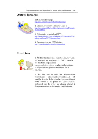 Programmation Java pour les enfants, les parents et les grands-parents   88

Autres lectures
                   1.Didacticiel Swing :
                   http://java.sun.com/docs/books/tutorial/uiswing/

                   2. Classe JFormattedTextField :
                   http://java.sun.com/j2se/1.5.0/docs/api/javax/swing/JFormatte
                   dTextField.html

                   3. Didacticiel et articles SWT :
                   http://dev.eclipse.org/viewcvs/index.cgi/%7Echeckout%7E/pl
                   atform-swt-home/SWT_Resources.html

                   4. Constructeur de GUI Jigloo :
                   http://www.cloudgarden.com/jigloo/index.html




Exercices
                   1. Modifie la classe Calculatrice.java en
                   lui ajoutant les boutons +, -, / et *. Ajoute
                   ces boutons au panneau
                   panneauOpérations et place celui-ci dans
                   la région est du panneau contenu de la
                   fenêtre.

                   2. Va lire sur le web les informations
                   concernant     JFormattedTextField           et
                   modifie le code de la calculatrice en utilisant
                   cette classe à la place de JTextField.
                   L'objectif est de créer un champ aligné à
                   droite comme dans les vraies calculatrices.
 