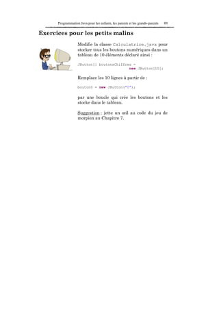 Programmation Java pour les enfants, les parents et les grands-parents   89

Exercices pour les petits malins
                   Modifie la classe Calculatrice.java pour
                   stocker tous les boutons numériques dans un
                   tableau de 10 éléments déclaré ainsi :

                   JButton[] boutonsChiffres =
                                           new JButton[10];

                   Remplace les 10 lignes à partir de :

                   bouton0 = new JButton("0");

                   par une boucle qui crée les boutons et les
                   stocke dans le tableau.

                   Suggestion : jette un œil au code du jeu de
                   morpion au Chapitre 7.
 