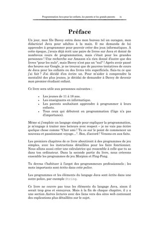 Programmation Java pour les enfants, les parents et les grands-parents   ix




                                   Préface
Un jour, mon fils Davey entra dans mon bureau tel un ouragan, mon
didacticiel Java pour adultes à la main. Il me demanda de lui
apprendre à programmer pour pouvoir créer des jeux informatiques. A
cette époque, j’avais déjà écrit une paire de livres sur Java et donné de
nombreux cours de programmation, mais c’était pour les grandes
personnes ! Une recherche sur Amazon n’a rien donné d’autre que des
livres "pour les nuls", mais Davey n’est pas un "nul" ! Après avoir passé
des heures sur Google, je ne trouvai que de pauvres tentatives de cours
de Java pour les enfants ou des livres très superficiels. Sais-tu ce que
j’ai fait ? J’ai décidé d’en écrire un. Pour m’aider à comprendre la
mentalité des plus jeunes, je décidai de demander à Davey de devenir
mon premier étudiant enfant.

Ce livre sera utile aux personnes suivantes :

       •   Les jeunes de 11 à 18 ans.
       •   Les enseignants en informatique.
       •   Les parents souhaitant apprendre à programmer à leurs
           enfants.
       •   Tous ceux qui débutent en programmation (l’âge n’a pas
           d’importance).

Même si j’emploie un langage simple pour expliquer la programmation,
je m’engage à traiter mes lecteurs avec respect – je ne vais pas écrire
quelque chose comme "Cher ami ! Tu es sur le point de commencer un
nouveau et passionnant voyage…". Bon, d’accord ! Venons-en aux faits.

Les premiers chapitres de ce livre aboutiront à des programmes de jeu
simples, avec les instructions détaillées pour les faire fonctionner.
Nous allons aussi créer une calculatrice qui ressemble à celle que tu as
dans ton ordinateur. Dans la seconde partie du livre, nous créerons
ensemble les programmes de jeu Morpion et Ping-Pong.

Tu devras t’habituer à l’argot des programmeurs professionnels ; les
mots importants sont écrits dans cette police.

Les programmes et les éléments du langage Java sont écrits dans une
autre police, par exemple String.

Ce livre ne couvre pas tous les éléments du langage Java, sinon il
serait trop gros et ennuyeux. Mais à la fin de chaque chapitre, il y a
une section Autres lectures avec des liens vers des sites web contenant
des explications plus détaillées sur le sujet.
 