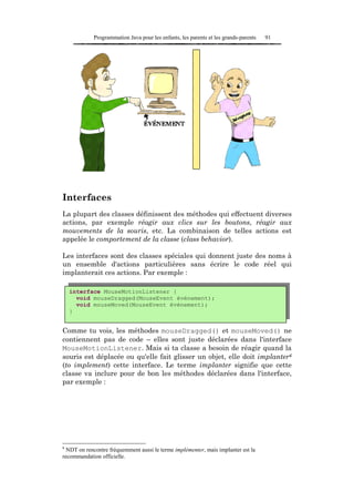 Programmation Java pour les enfants, les parents et les grands-parents   91




Interfaces
La plupart des classes définissent des méthodes qui effectuent diverses
actions, par exemple réagir aux clics sur les boutons, réagir aux
mouvements de la souris, etc. La combinaison de telles actions est
appelée le comportement de la classe (class behavior).

Les interfaces sont des classes spéciales qui donnent juste des noms à
un ensemble d'actions particulières sans écrire le code réel qui
implanterait ces actions. Par exemple :

    interface MouseMotionListener {
      void mouseDragged(MouseEvent événement);
      void mouseMoved(MouseEvent événement);
    }


Comme tu vois, les méthodes mouseDragged() et mouseMoved() ne
contiennent pas de code – elles sont juste déclarées dans l'interface
MouseMotionListener. Mais si ta classe a besoin de réagir quand la
souris est déplacée ou qu'elle fait glisser un objet, elle doit implanter6
(to implement) cette interface. Le terme implanter signifie que cette
classe va inclure pour de bon les méthodes déclarées dans l'interface,
par exemple :




6
  NDT on rencontre fréquemment aussi le terme implémenter, mais implanter est la
recommandation officielle.
 