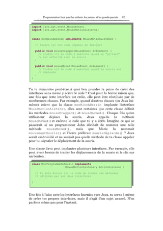 Programmation Java pour les enfants, les parents et les grands-parents   92


  import java.awt.event.MouseEvent;
  import java.awt.event.MouseMotionListener;


  class monBlocADessin implements MouseMotionListener {

      // Insère ici ton code capable de dessiner

      public void mouseDragged(MouseEvent événement) {
        // Insère ici le code à exécuter quand un "glisser"
        // est effectué avec la souris
      }

      public void mouseMoved(MouseEvent événement) {
        // Insère ici le code à exécuter quand la souris est
        // déplacée
      }
  }



Tu te demandes peut-être à quoi bon prendre la peine de créer des
interfaces sans même y écrire le code ? C'est pour la bonne raison que,
une fois que cette interface est créée, elle peut être réutilisée par de
nombreuses classes. Par exemple, quand d'autres classes (ou Java lui-
même) voient que la classe monBlocADessin implante l'interface
MouseMotionListener, elles sont certaines que cette classe définit
les méthodes mouseDragged() et mouseMoved(). Chaque fois qu'un
utilisateur déplace la souris, Java appelle la méthode
mouseMoved()et exécute le code que tu y a écrit. Imagine ce qui se
passerait si un programmeur John décidait de nommer une telle
méthode      mouseMoved(),      mais     que    Marie    la     nommait
mouvementSouris() et Pierre préférait sourisDéplacée() ? Java
serait embrouillé et ne saurait pas quelle méthode de ta classe appeler
pour lui signaler le déplacement de la souris.

Une classe Java peut implanter plusieurs interfaces. Par exemple, elle
peut avoir besoin de traiter les déplacements de la souris et le clic sur
un bouton :

  class MonProgrammeDeDessin implements
                       MouseMotionListener, ActionListener {

      // Tu dois écrire ici le code de toutes les méthodes
      // définies par les deux interfaces

  }



Une fois à l'aise avec les interfaces fournies avec Java, tu seras à même
de créer tes propres interfaces, mais il s'agit d'un sujet avancé. N'en
parlons même pas pour l'instant.
 