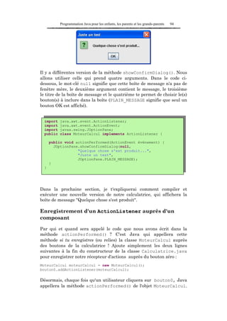Programmation Java pour les enfants, les parents et les grands-parents   94




Il y a différentes version de la méthode showConfirmDialog(). Nous
allons utiliser celle qui prend quatre arguments. Dans le code ci-
dessous, le mot-clé null signifie que cette boîte de message n'a pas de
fenêtre mère, le deuxième argument contient le message, le troisième
le titre de la boîte de message et le quatrième te permet de choisir le(s)
bouton(s) à inclure dans la boîte (PLAIN_MESSAGE signifie que seul un
bouton OK est affiché).


  import   java.awt.event.ActionListener;
  import   java.awt.event.ActionEvent;
  import   javax.swing.JOptionPane;
  public   class MoteurCalcul implements ActionListener {

      public void actionPerformed(ActionEvent événement) {
        JOptionPane.showConfirmDialog(null,
                   "Quelque chose s'est produit...",
                   "Juste un test",
                   JOptionPane.PLAIN_MESSAGE);
      }
  }




Dans la prochaine section, je t'expliquerai comment compiler et
exécuter une nouvelle version de notre calculatrice, qui affichera la
boîte de message "Quelque chose s'est produit".

Enregistrement d'un ActionListener auprès d'un
composant

Par qui et quand sera appelé le code que nous avons écrit dans la
méthode actionPerformed() ? C'est Java qui appellera cette
méthode si tu enregistres (ou relies) la classe MoteurCalcul auprès
des boutons de la calculatrice ! Ajoute simplement les deux lignes
suivantes à la fin du constructeur de la classe Calculatrice.java
pour enregistrer notre récepteur d'actions auprès du bouton zéro :
MoteurCalcul moteurCalcul = new MoteurCalcul();
bouton0.addActionListener(moteurCalcul);

Désormais, chaque fois qu'un utilisateur cliquera sur bouton0, Java
appellera la méthode actionPerformed() de l'objet MoteurCalcul.
 