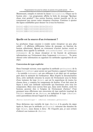 Programmation Java pour les enfants, les parents et les grands-parents   95

Maintenant, compile et exécute la classe Calculatrice. Clique sur le
bouton zéro – ton programme affiche la boîte de message "Quelque
chose s'est produit" ! Les autres boutons restent inactifs car ils ne
connaissent pas encore notre récepteur d'actions. Continue à ajouter
des lignes semblables pour donner vie à tous les boutons :
bouton1.addActionListener(moteurCalcul);
bouton2.addActionListener(moteurCalcul);
bouton3.addActionListener(moteurCalcul);
bouton4.addActionListener(moteurCalcul);
…



Quelle est la source d'un événement ?

La prochaine étape consiste à rendre notre récepteur un peu plus
subtil – il affichera différentes boîtes de message, en fonction du
bouton sélectionné. Quand un événement d'action (action event) se
produit, Java appelle la méthode actionPerformed (ActionEvent
événement) de ta classe récepteur et lui fournit de précieuses
informations sur l'événement dans l'argument événement. Tu peux
obtenir cette information en appelant les méthodes appropriées de cet
objet.

Conversion de type explicite

Dans l'exemple suivant, nous appelons la méthode getSource() de la
classe ActionEvent pour savoir sur quel bouton a appuyé l'utilisateur
– la variable événement est une référence à cet objet qui vit quelque
part dans la mémoire de l'ordinateur. Mais d'après la documentation
Java, cette méthode retourne la source de l'événement sous la forme
d'une instance du type Object, qui est la superclasse de toutes les
classes Java, y compris les composants de fenêtre. C'est fait ainsi de
façon à avoir une méthode universelle qui fonctionne avec tous les
composants. Mais nous savons bien que, dans notre fenêtre, seuls les
boutons peuvent être à l'origine de l'événement d'action ! C'est
pourquoi nous effectuons une conversion de type explicite (casting) de
l'Object retourné en un JButton, en indiquant le type (JButton)
entre parenthèses devant l'appel de la méthode :

JButton boutonCliqué =         (JButton) événement.getSource();

Nous déclarons une variable de type JButton à la gauche du signe
égale et, bien que la méthode getSource() retourne des données du
type Object, nous disons à Java : Ne t'inquiète pas, je suis certain
d'obtenir une instance de JButton.
 