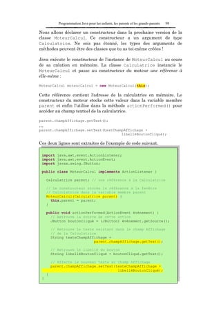 Programmation Java pour les enfants, les parents et les grands-parents   98

Nous allons déclarer un constructeur dans la prochaine version de la
classe MoteurCalcul. Ce constructeur a un argument de type
Calculatrice. Ne sois pas étonné, les types des arguments de
méthodes peuvent être des classes que tu as toi-même créées !

Java exécute le constructeur de l'instance de MoteurCalcul au cours
de sa création en mémoire. La classe Calculatrice instancie le
MoteurCalcul et passe au constructeur du moteur une référence à
elle-même :

MoteurCalcul moteurCalcul = new MoteurCalcul(this);

Cette référence contient l'adresse de la calculatrice en mémoire. Le
constructeur du moteur stocke cette valeur dans la variable membre
parent et enfin l'utilise dans la méthode actionPerformed() pour
accéder au champ textuel de la calculatrice.

parent.champAffichage.getText();
…
parent.champAffichage.setText(textChampAffichage +
                                      libelléBoutonCliqué);

Ces deux lignes sont extraites de l'exemple de code suivant.

 import java.awt.event.ActionListener;
 import java.awt.event.ActionEvent;
 import javax.swing.JButton;

 public class MoteurCalcul implements ActionListener {

     Calculatrice parent; // une référence à la Calculatrice

     // Le constructeur stocke la référence à la fenêtre
     // Calculatrice dans la variable membre parent
     MoteurCalcul(Calculatrice parent) {
       this.parent = parent;
     }

     public void actionPerformed(ActionEvent événement) {
       // Retrouve la source de cette action
       JButton boutonCliqué = (JButton) événement.getSource();

         // Retrouve le texte existant dans le champ Affichage
         // de la Calculatrice
         String texteChampAffichage =
                             parent.champAffichage.getText();

         // Retrouve le libellé du bouton
         String libelléBoutonCliqué = boutonCliqué.getText();

         // Affecte le nouveau texte au champ Affichage
         parent.champAffichage.setText(texteChampAffichage +
                                        libelléBoutonCliqué);
     }
 }
 
