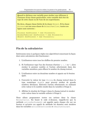 Programmation Java pour les enfants, les parents et les grands-parents   99


 Quand tu déclares une variable pour stocker une référence à
 l'instance d'une classe particulière, cette variable doit être du
 type de cette classe ou de l'une de ses superclasses.

 En Java, chaque classe hérite de la classe Object. Si la classe
 Poisson est une sous-classe de AnimalFamilier, toutes ces
 lignes sont correctes :

 Poisson monPoisson = new Poisson();
 AnimalFamilier monPoisson = new Poisson();
 Object monPoisson = new Poisson();




Fin de la calculatrice

Intéressons-nous à quelques règles (un algorithme) concernant la façon
dont notre calculatrice doit fonctionner :

   1. L'utilisateur entre tous les chiffres du premier nombre.

   2. Si l'utilisateur tape l'un des boutons d'action +, -, / ou *, alors
      stocker le premier nombre et l'action sélectionnée dans des
      variables membres, puis effacer le nombre du champ textuel.

   3. L'utilisateur entre un deuxième nombre et appuie sur le bouton
      égale.

   4. Convertir la valeur de type String du champ textuel dans le
      type numérique double pour pouvoir stocker de grands
      nombres décimaux. Exécuter l'action sélectionnée en utilisant
      cette valeur et le nombre stocké dans la variable à l'étape 2.

   5. Afficher le résultat de l'étape 4 dans le champ textuel et stocker
      cette valeur dans la variable utilisée à l'étape 2.

Nous allons programmer toutes ces actions dans la classe
MoteurCalcul. En lisant le code ci-dessous, rappelle-toi que la
méthode actionPerformed() est appelée après chaque clic sur un
bouton et qu'entre ces appels de méthode les données sont stockées
dans les variables actionSélectionnée et résultatCourant.
 