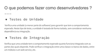 O que podemos fazer como desenvolvedores ?
● Testes de Unidade
Verifica uma unidade (a menor parte do software) para garantir que tem o comportamento
esperado. Neste tipo de teste, a unidade é testada de forma isolada, sem considerar nenhuma
dependência ou integração.
● Testes de Integração
Verifica que uma unidade tem o comportamento esperado quanto funciona integrada com as
partes das quais depende. Pode verificar a integração entre uma classe e o banco de dados, entre
um módulo e um web service, etc.
 