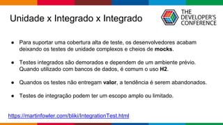 Globalcode – Open4education
● Para suportar uma cobertura alta de teste, os desenvolvedores acabam
deixando os testes de unidade complexos e cheios de mocks.
● Testes integrados são demorados e dependem de um ambiente prévio.
Quando utilizado com bancos de dados, é comum o uso H2.
● Quandos os testes não entregam valor, a tendência é serem abandonados.
● Testes de integração podem ter um escopo amplo ou limitado.
https://martinfowler.com/bliki/IntegrationTest.html
Unidade x Integrado x Integrado
 