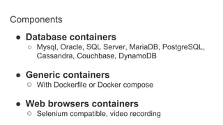 Components
● Database containers
○ Mysql, Oracle, SQL Server, MariaDB, PostgreSQL,
Cassandra, Couchbase, DynamoDB
● Generic containers
○ With Dockerfile or Docker compose
● Web browsers containers
○ Selenium compatible, video recording
 