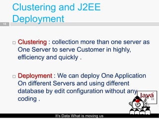 Clustering and J2EE
15
     Deployment

        Clustering : collection more than one server as
         One Server to serve Customer in highly,
         efficiency and quickly .

        Deployment : We can deploy One Application
         On different Servers and using different
         database by edit configuration without any
         coding .

                      It’s Data What is moving us
 