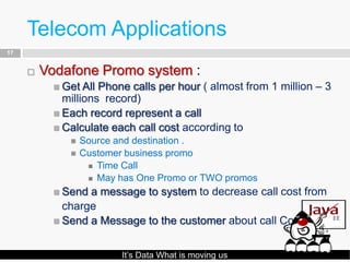 Telecom Applications
17


        Vodafone Promo system :
           Get All Phone calls per hour ( almost from 1 million – 3
            millions record)
           Each record represent a call
           Calculate each call cost according to
                Source and destination .
                Customer business promo
                   Time Call
                   May has One Promo or TWO promos

           Send a message to system to decrease call cost from
            charge
           Send a Message to the customer about call Cost .



                         It’s Data What is moving us
 