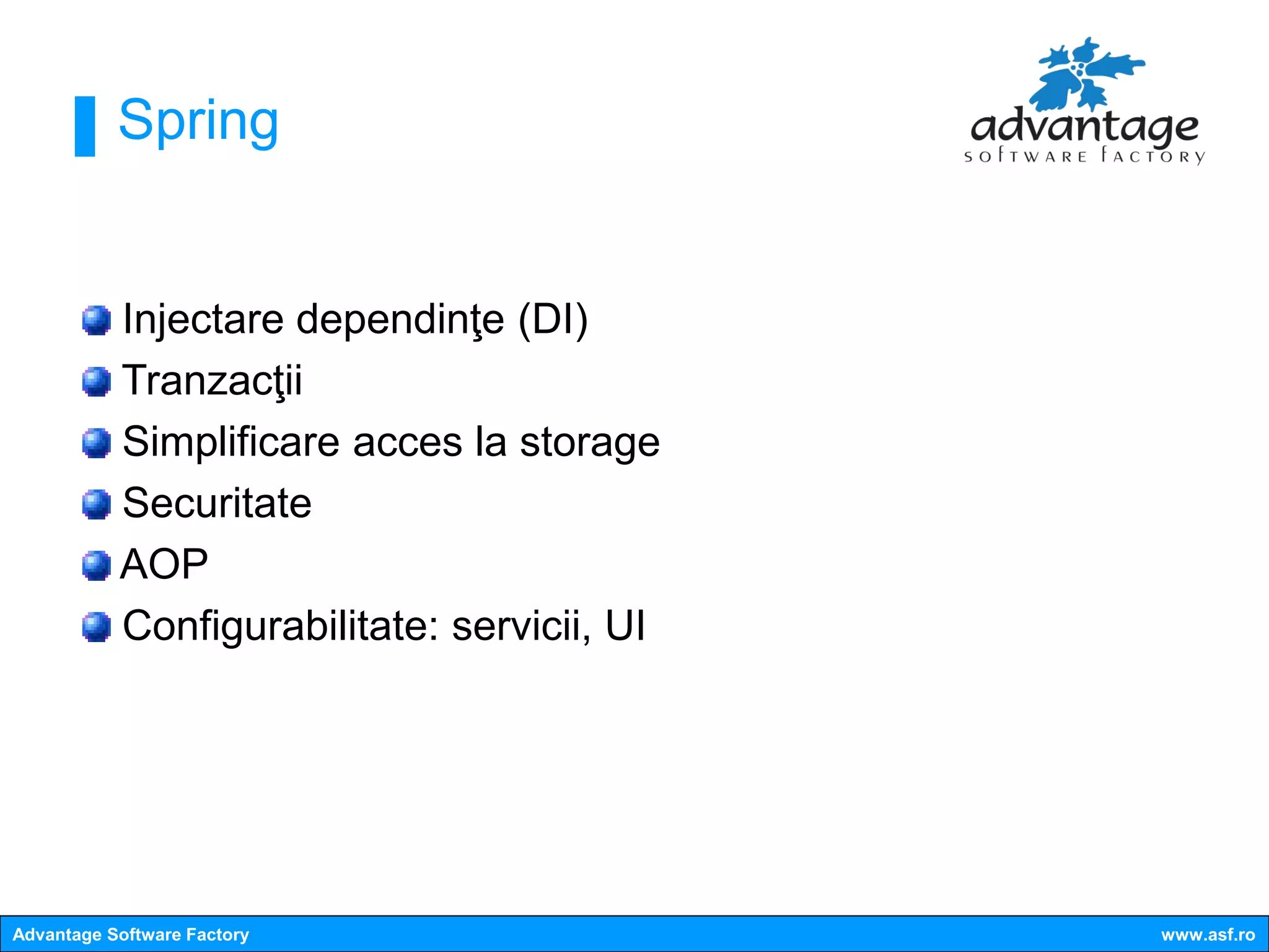 Spring


           Injectare dependinţe (DI)
           Tranzacţii
           Simplificare acces la storage
           Securitate
           AOP
           Configurabilitate: servicii, UI




Advantage Software Factory                   www.asf.ro
 