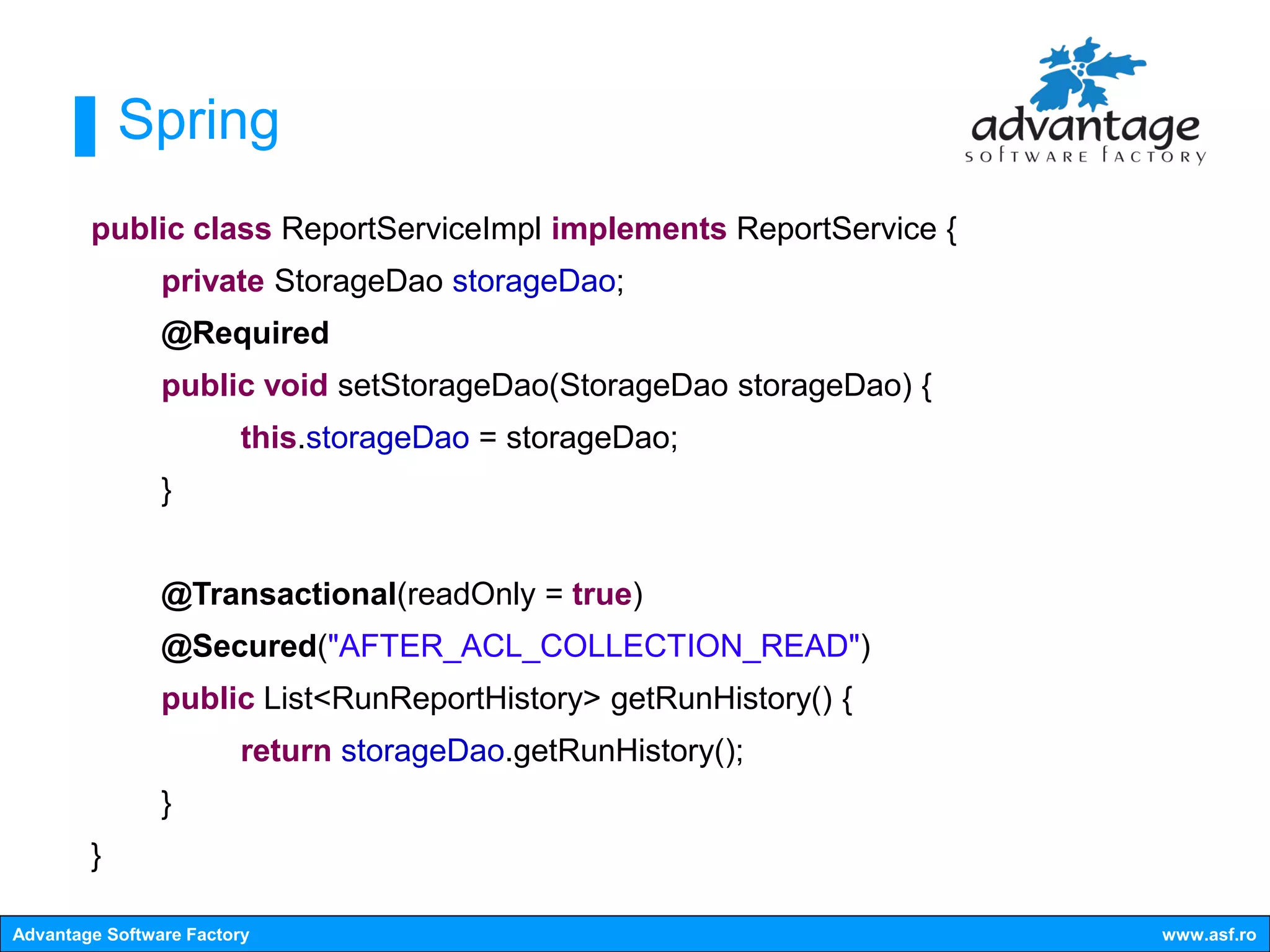 Spring
        public class ReportServiceImpl implements ReportService {
                private StorageDao storageDao;
                @Required
                public void setStorageDao(StorageDao storageDao) {
                         this.storageDao = storageDao;
                }


                @Transactional(readOnly = true)
                @Secured("AFTER_ACL_COLLECTION_READ")
                public List<RunReportHistory> getRunHistory() {
                        return storageDao.getRunHistory();
                }
        }

Advantage Software Factory                                           www.asf.ro
 