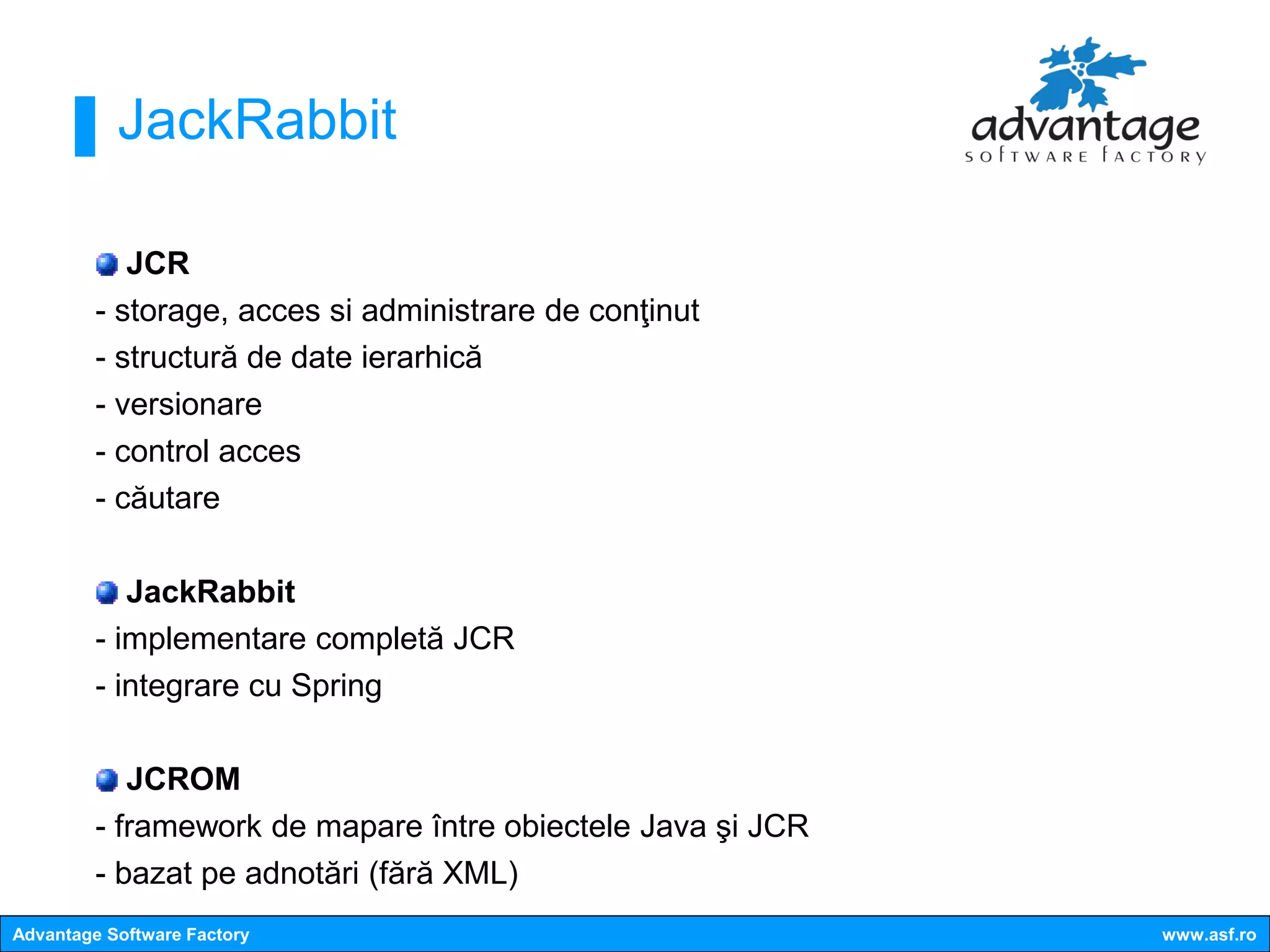 JackRabbit

            JCR
         - storage, acces si administrare de conţinut
         - structură de date ierarhică
         - versionare
         - control acces
         - căutare

            JackRabbit
         - implementare completă JCR
         - integrare cu Spring

            JCROM
         - framework de mapare între obiectele Java şi JCR
         - bazat pe adnotări (fără XML)
Advantage Software Factory                                   www.asf.ro
 