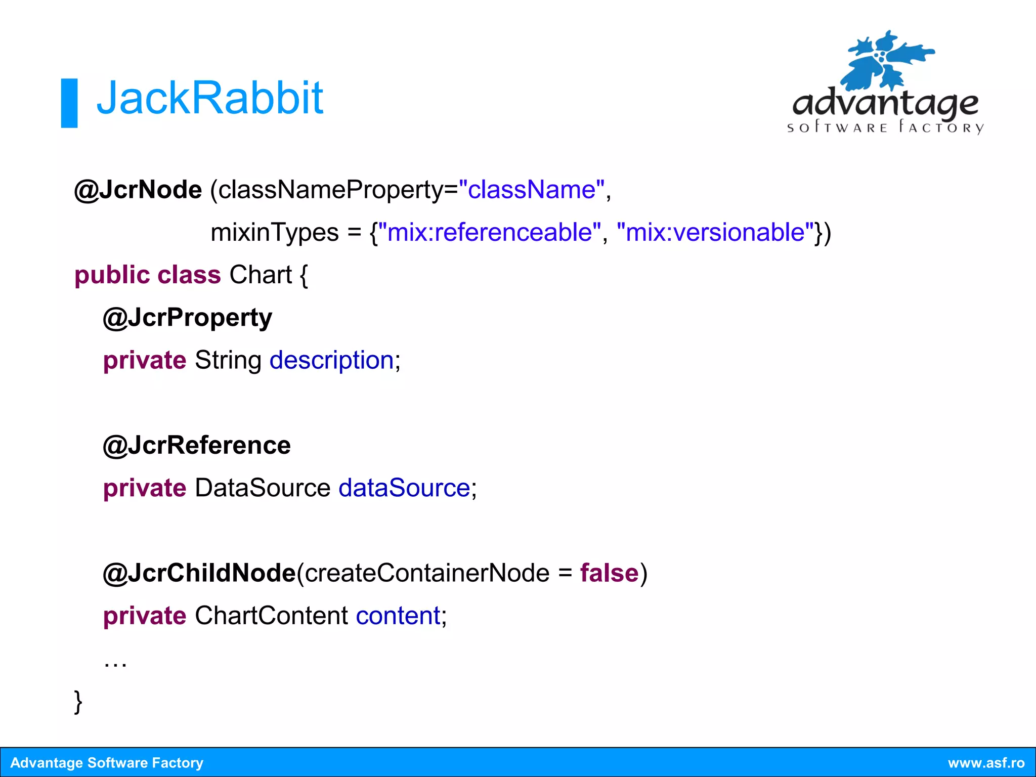 JackRabbit
        @JcrNode (classNameProperty="className",
                             mixinTypes = {"mix:referenceable", "mix:versionable"})
        public class Chart {
            @JcrProperty
            private String description;


            @JcrReference
            private DataSource dataSource;


            @JcrChildNode(createContainerNode = false)
            private ChartContent content;
            …
        }

Advantage Software Factory                                                            www.asf.ro
 
