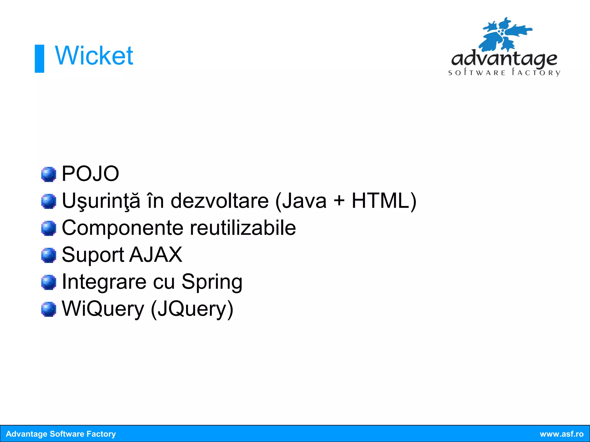 Wicket



             POJO
             Uşurinţă în dezvoltare (Java + HTML)
             Componente reutilizabile
             Suport AJAX
             Integrare cu Spring
             WiQuery (JQuery)




Advantage Software Factory                          www.asf.ro
 