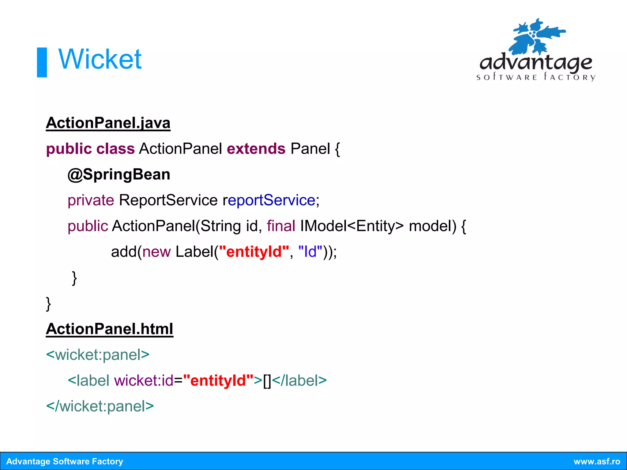 Wicket

        ActionPanel.java
        public class ActionPanel extends Panel {
             @SpringBean
             private ReportService reportService;
             public ActionPanel(String id, final IModel<Entity> model) {
                       add(new Label("entityId", "Id"));
              }
        }
        ActionPanel.html
        <wicket:panel>
             <label wicket:id="entityId">[]</label>
        </wicket:panel>


Advantage Software Factory                                                 www.asf.ro
 