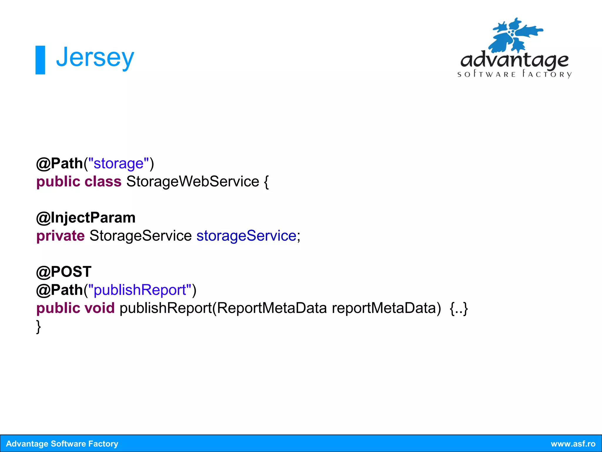 Jersey


      @Path("storage")
      public class StorageWebService {

      @InjectParam
      private StorageService storageService;

      @POST
      @Path("publishReport")
      public void publishReport(ReportMetaData reportMetaData) {..}
      }




Advantage Software Factory                                            www.asf.ro
 
