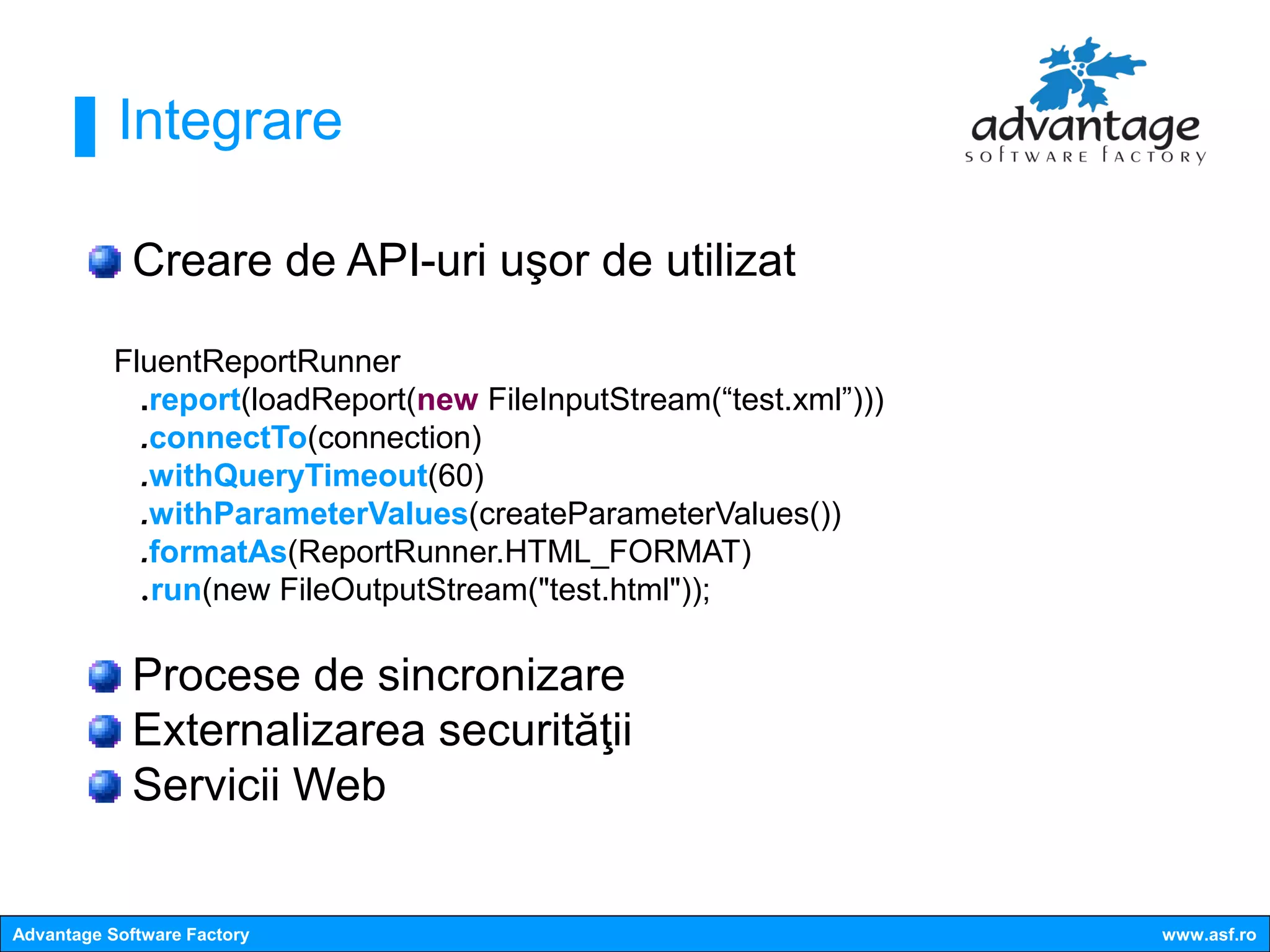 Integrare

             Creare de API-uri uşor de utilizat

           FluentReportRunner
             .report(loadReport(new FileInputStream(“test.xml”)))
             .connectTo(connection)
             .withQueryTimeout(60)
             .withParameterValues(createParameterValues())
             .formatAs(ReportRunner.HTML_FORMAT)
             .run(new FileOutputStream("test.html"));

             Procese de sincronizare
             Externalizarea securităţii
             Servicii Web


Advantage Software Factory                                          www.asf.ro
 