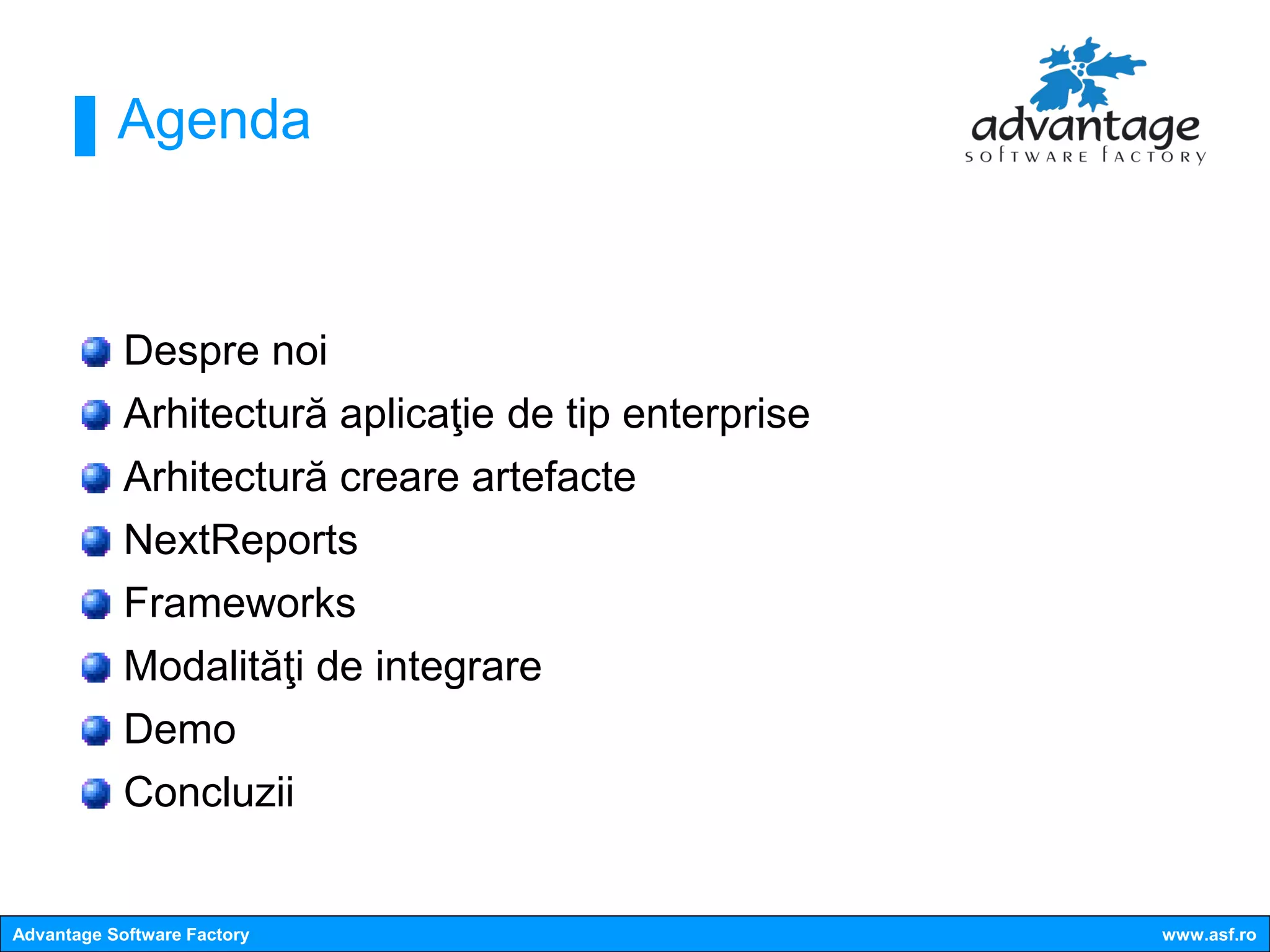 Agenda



            Despre noi
            Arhitectură aplicaţie de tip enterprise
            Arhitectură creare artefacte
            NextReports
            Frameworks
            Modalităţi de integrare
            Demo
            Concluzii


Advantage Software Factory                            www.asf.ro
 