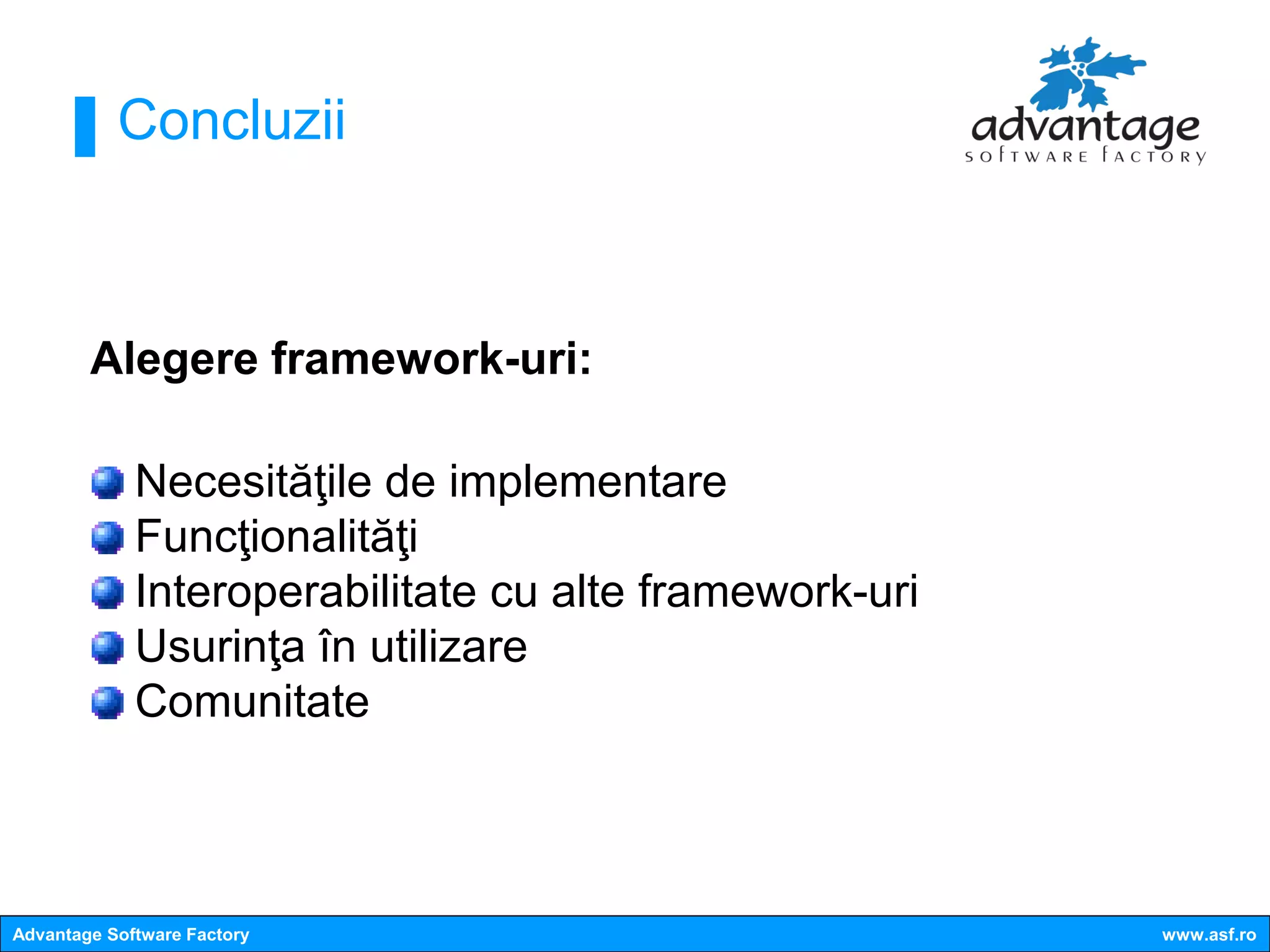 Concluzii



        Alegere framework-uri:

             Necesităţile de implementare
             Funcţionalităţi
             Interoperabilitate cu alte framework-uri
             Usurinţa în utilizare
             Comunitate



Advantage Software Factory                              www.asf.ro
 