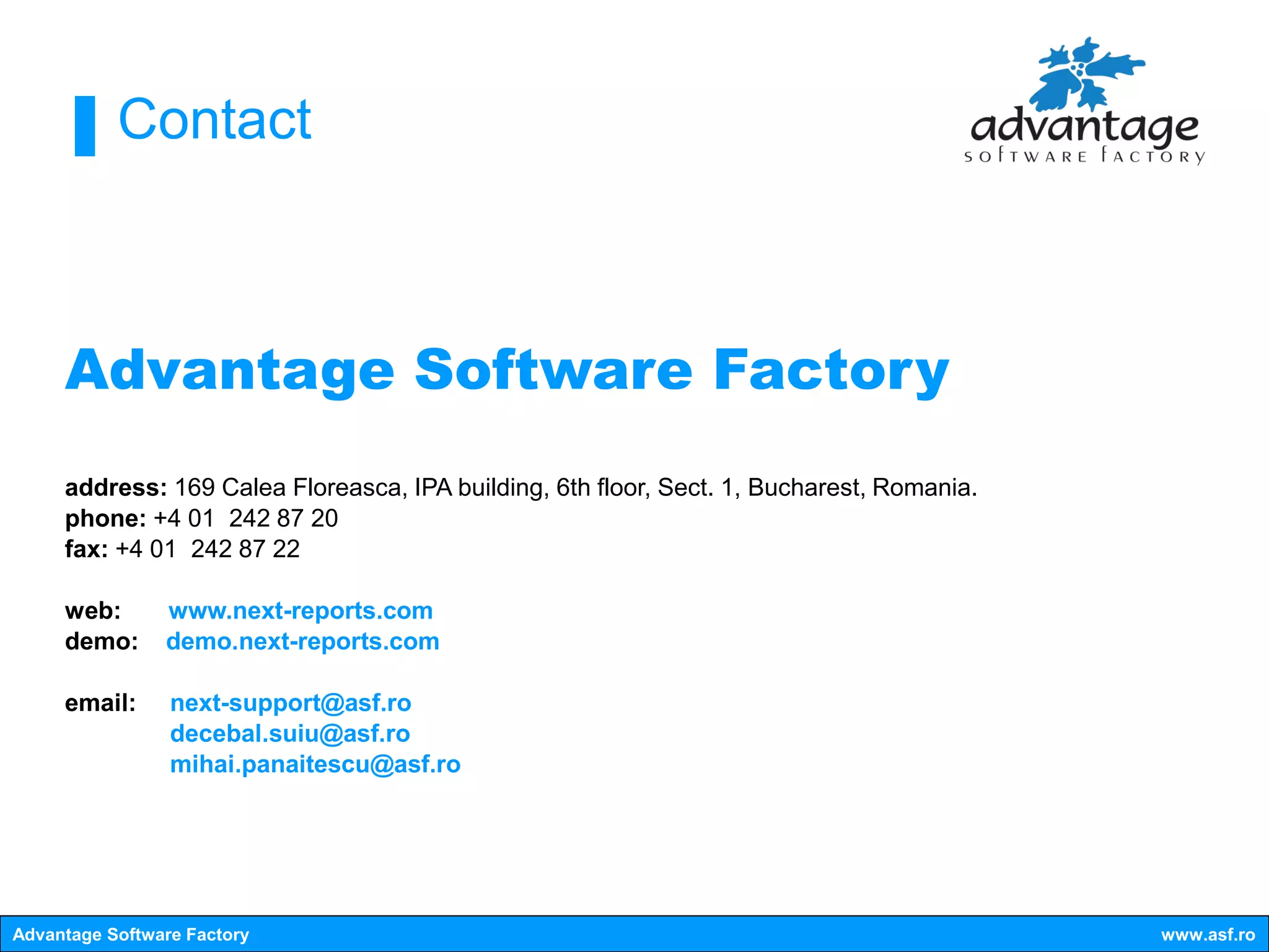 Contact



     Advantage Software Factory
     address: 169 Calea Floreasca, IPA building, 6th floor, Sect. 1, Bucharest, Romania.
     phone: +4 01 242 87 20
     fax: +4 01 242 87 22

     web:       www.next-reports.com
     demo:      demo.next-reports.com

     email:      next-support@asf.ro
                 decebal.suiu@asf.ro
                 mihai.panaitescu@asf.ro




Advantage Software Factory                                                                 www.asf.ro
 