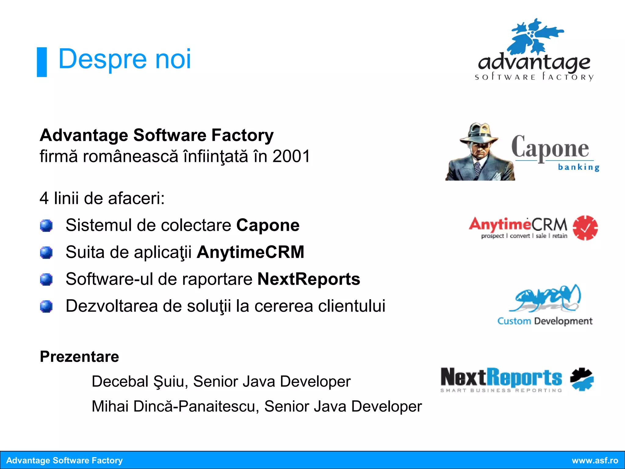 Despre noi

       Advantage Software Factory
       firmă românească înfiinţată în 2001

       4 linii de afaceri:
             Sistemul de colectare Capone
             Suita de aplicaţii AnytimeCRM
             Software-ul de raportare NextReports
             Dezvoltarea de soluţii la cererea clientului

       Prezentare
                   Decebal Şuiu, Senior Java Developer
                   Mihai Dincă-Panaitescu, Senior Java Developer


Advantage Software Factory                                         www.asf.ro
 