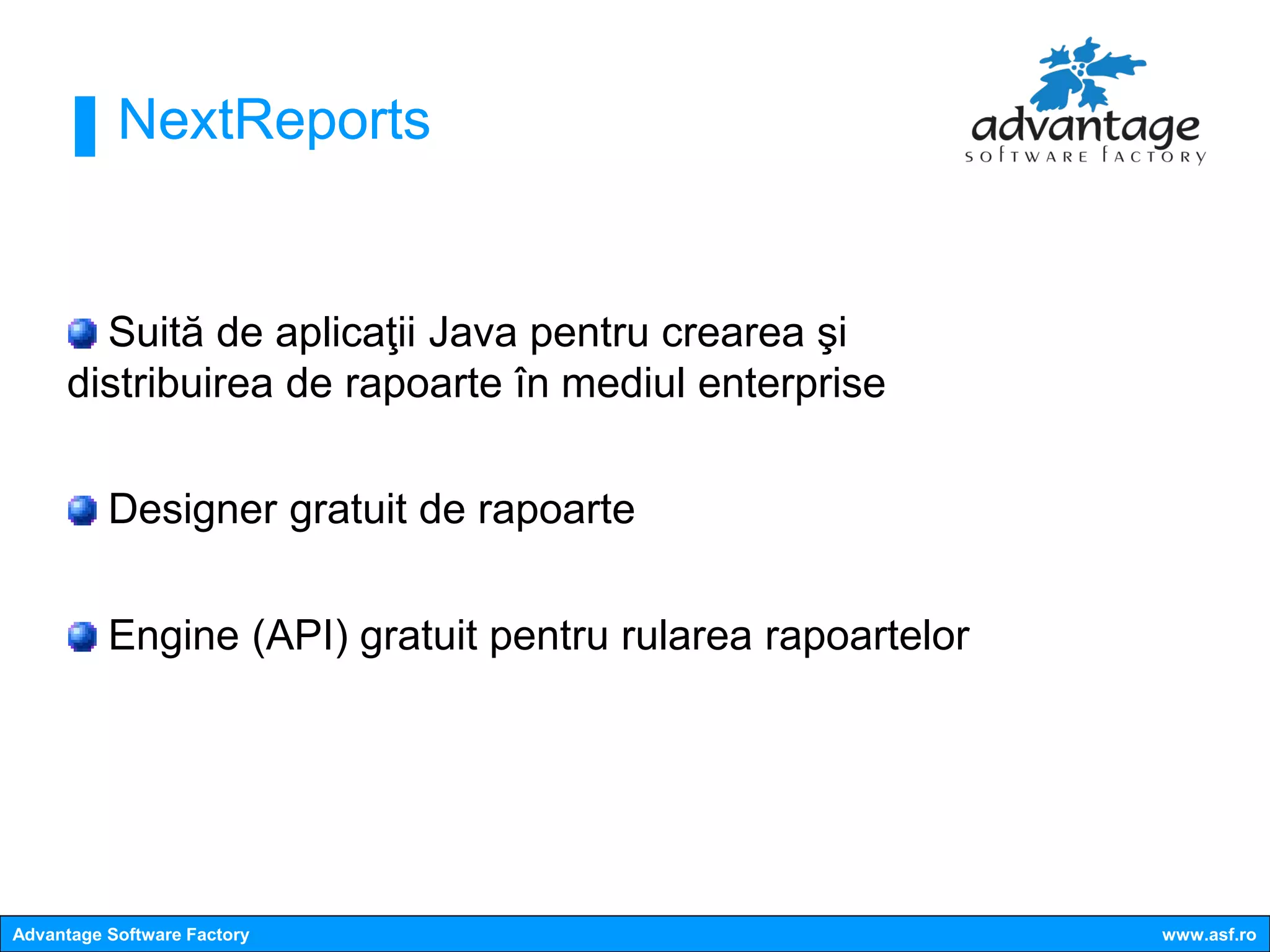 NextReports


       Suită de aplicaţii Java pentru crearea şi
     distribuirea de rapoarte în mediul enterprise

          Designer gratuit de rapoarte

          Engine (API) gratuit pentru rularea rapoartelor




Advantage Software Factory                                  www.asf.ro
 