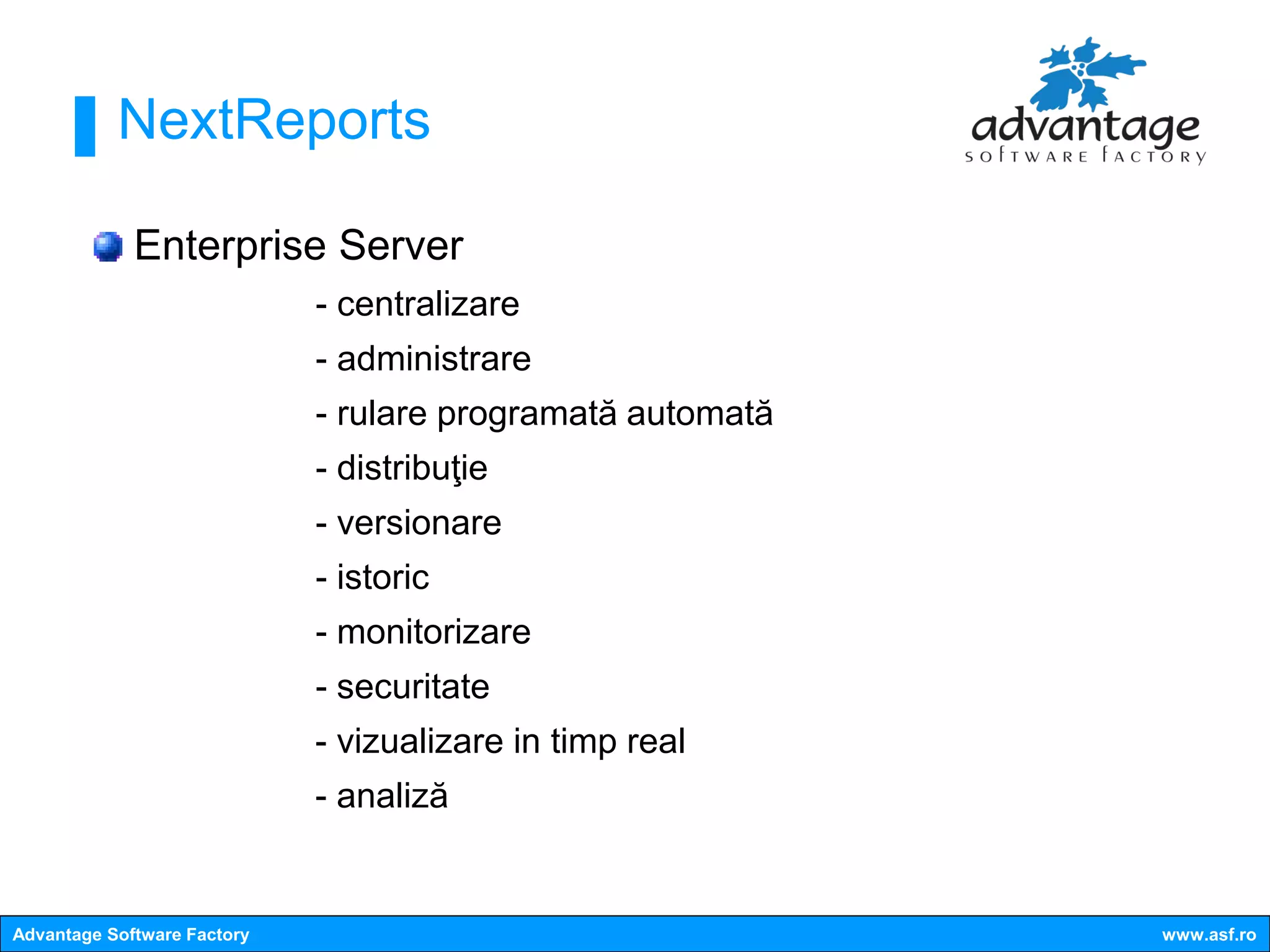 NextReports

             Enterprise Server
                             - centralizare
                             - administrare
                             - rulare programată automată
                             - distribuţie
                             - versionare
                             - istoric
                             - monitorizare
                             - securitate
                             - vizualizare in timp real
                             - analiză


Advantage Software Factory                                  www.asf.ro
 